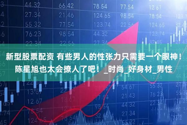 新型股票配资 有些男人的性张力只需要一个眼神！陈星旭也太会撩人了吧！_时尚_好身材_男性