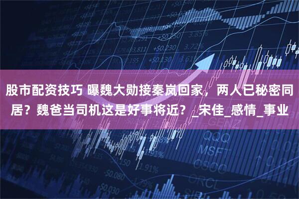 股市配资技巧 曝魏大勋接秦岚回家，两人已秘密同居？魏爸当司机这是好事将近？_宋佳_感情_事业