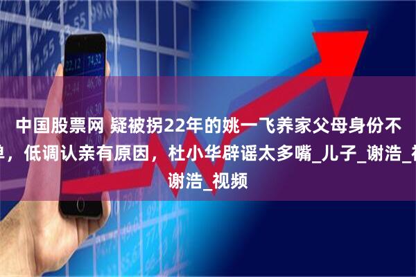 中国股票网 疑被拐22年的姚一飞养家父母身份不简单，低调认亲有原因，杜小华辟谣太多嘴_儿子_谢浩_视频