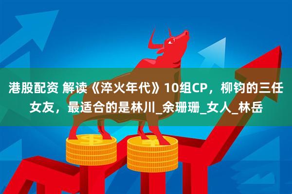 港股配资 解读《淬火年代》10组CP，柳钧的三任女友，最适合的是林川_余珊珊_女人_林岳