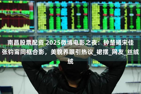 南昌股票配资 2025微博电影之夜：钟楚曦宋佳张钧甯同框合影，美貌养眼引热议_裙摆_网友_丝绒