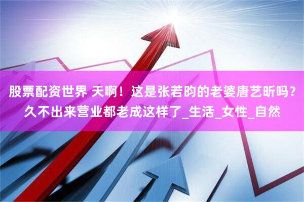 股票配资世界 天啊！这是张若昀的老婆唐艺昕吗？久不出来营业都老成这样了_生活_女性_自然