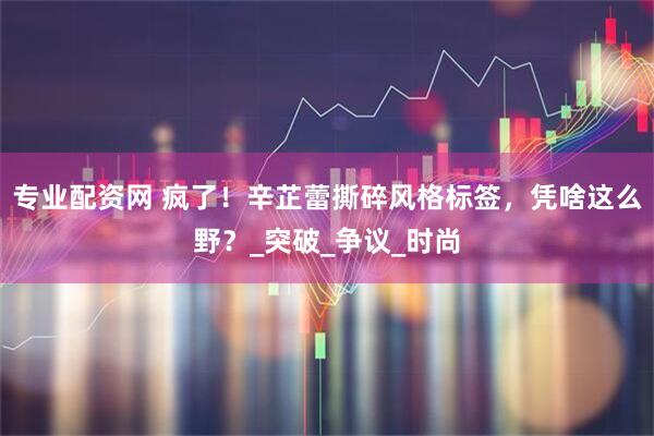 专业配资网 疯了！辛芷蕾撕碎风格标签，凭啥这么野？_突破_争议_时尚
