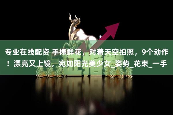 专业在线配资 手捧鲜花，对着天空拍照，9个动作！漂亮又上镜，宛如阳光美少女_姿势_花束_一手