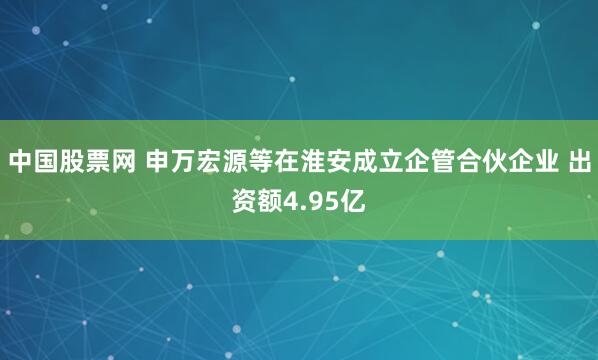 中国股票网 申万宏源等在淮安成立企管合伙企业 出资额4.95亿