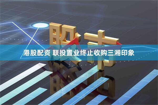 港股配资 联投置业终止收购三湘印象