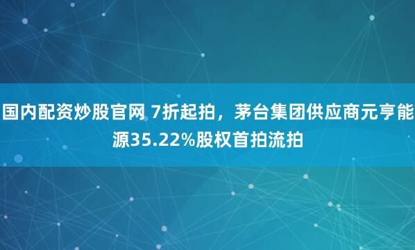 国内配资炒股官网 7折起拍，茅台集团供应商元亨能源35.22%股权首拍流拍