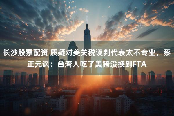 长沙股票配资 质疑对美关税谈判代表太不专业，蔡正元讽：台湾人吃了美猪没换到FTA