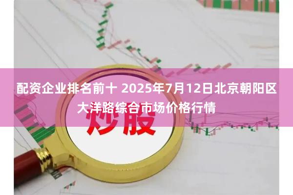 配资企业排名前十 2025年7月12日北京朝阳区大洋路综合市场价格行情