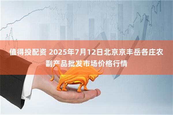 值得投配资 2025年7月12日北京京丰岳各庄农副产品批发市场价格行情
