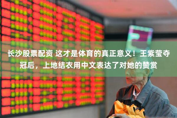 长沙股票配资 这才是体育的真正意义！王紫莹夺冠后，上地结衣用中文表达了对她的赞赏