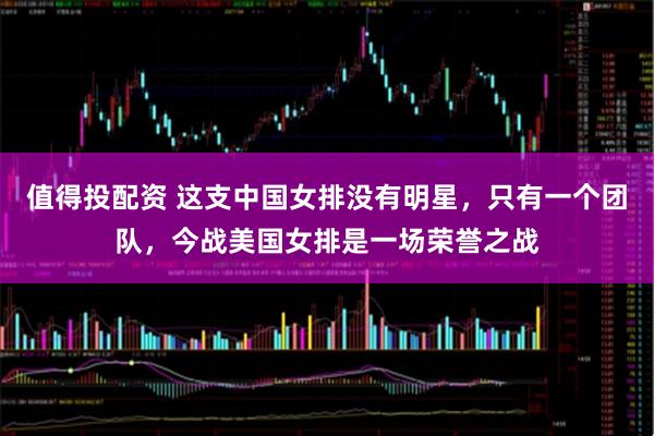 值得投配资 这支中国女排没有明星，只有一个团队，今战美国女排是一场荣誉之战