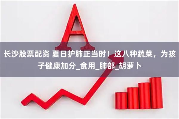 长沙股票配资 夏日护肺正当时！这八种蔬菜，为孩子健康加分_食用_肺部_胡萝卜