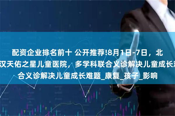 配资企业排名前十 公开推荐!8月1日-7日，北上鄂儿科大咖齐聚武汉天佑之星儿童医院，多学科联合义诊解决儿童成长难题_康复_孩子_影响