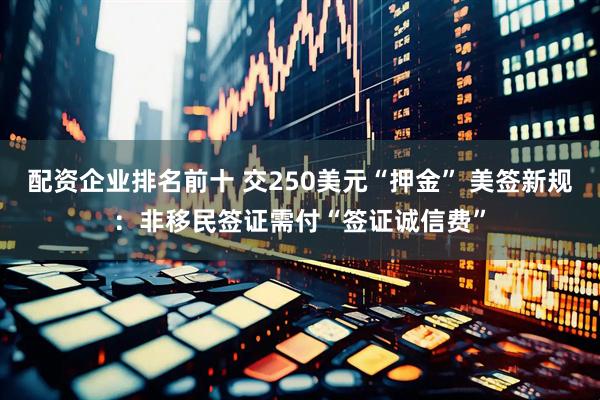 配资企业排名前十 交250美元“押金” 美签新规：非移民签证需付“签证诚信费”