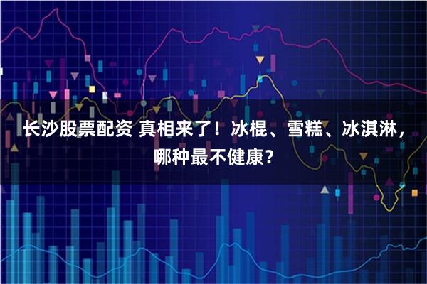 长沙股票配资 真相来了！冰棍、雪糕、冰淇淋，哪种最不健康？