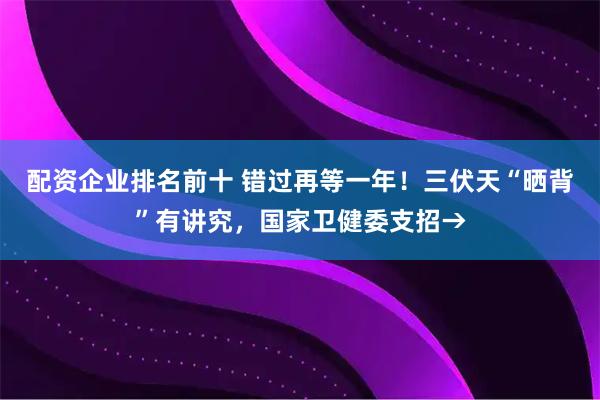 配资企业排名前十 错过再等一年！三伏天“晒背”有讲究，国家卫健委支招→