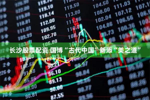 长沙股票配资 国博“古代中国”新添“美之道”