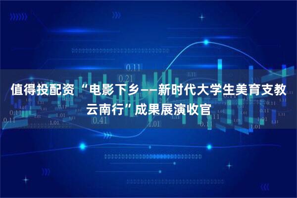 值得投配资 “电影下乡——新时代大学生美育支教云南行”成果展演收官