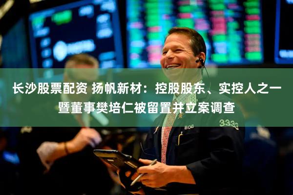 长沙股票配资 扬帆新材：控股股东、实控人之一暨董事樊培仁被留置并立案调查