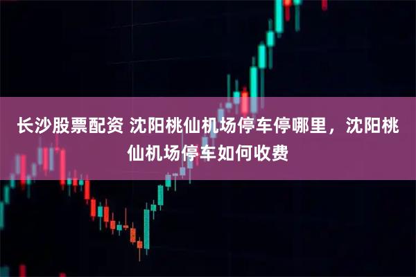 长沙股票配资 沈阳桃仙机场停车停哪里，沈阳桃仙机场停车如何收费