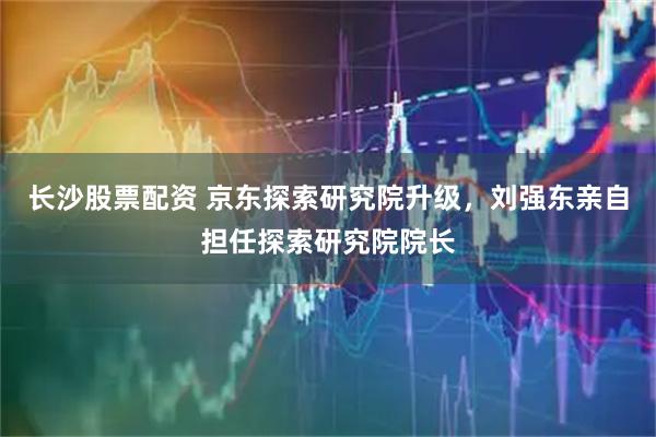 长沙股票配资 京东探索研究院升级，刘强东亲自担任探索研究院院长