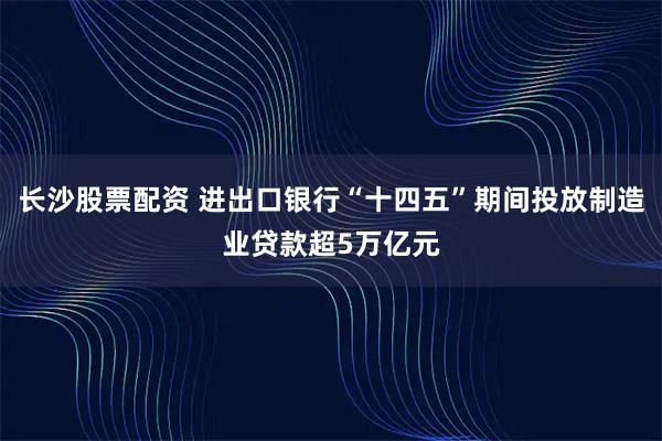 长沙股票配资 进出口银行“十四五”期间投放制造业贷款超5万亿元