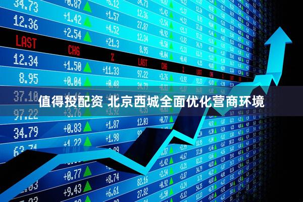 值得投配资 北京西城全面优化营商环境