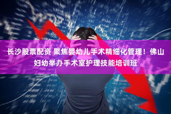 长沙股票配资 聚焦婴幼儿手术精细化管理！佛山妇幼举办手术室护理技能培训班