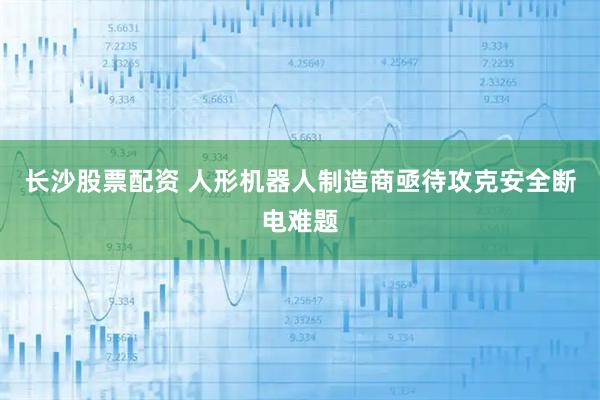 长沙股票配资 人形机器人制造商亟待攻克安全断电难题